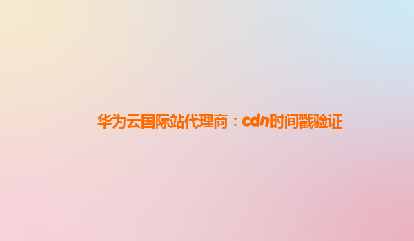 华为云国际站代理商：cdn时间戳验证