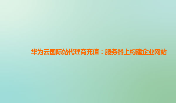 华为云国际站代理商充值：服务器上构建企业网站