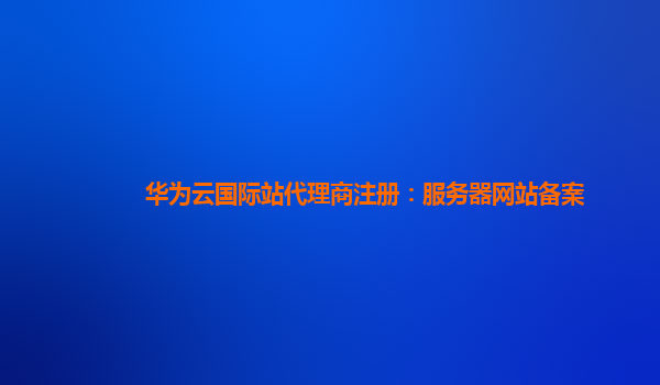 华为云国际站代理商注册：服务器网站备案