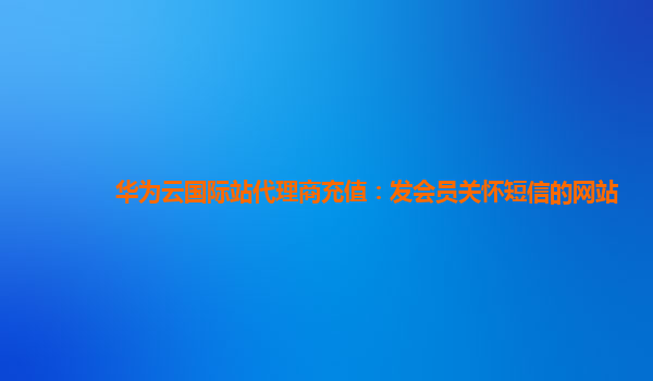 华为云国际站代理商充值：发会员关怀短信的网站