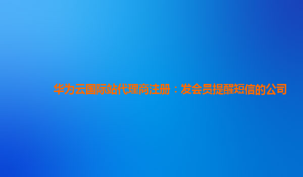 华为云国际站代理商注册：发会员提醒短信的公司