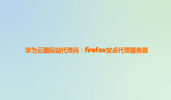 华为云国际站代理商：firefox安卓代理服务器