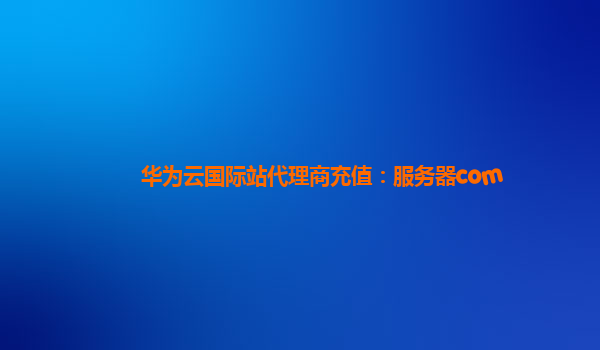 华为云国际站代理商充值：服务器com