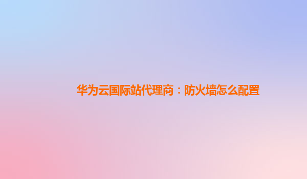 华为云国际站代理商：防火墙怎么配置
