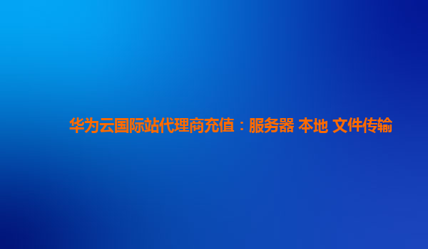 华为云国际站代理商充值：服务器 本地 文件传输