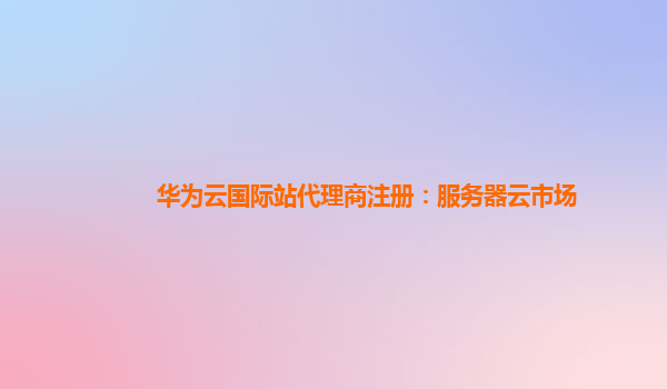 华为云国际站代理商注册：服务器云市场