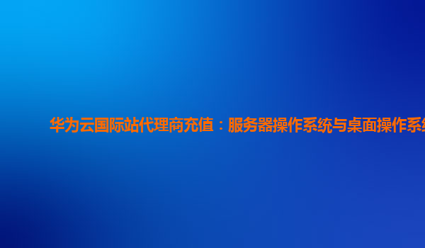华为云国际站代理商充值：服务器操作系统与桌面操作系统
