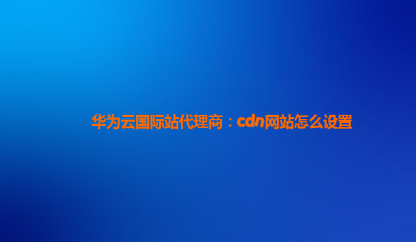华为云国际站代理商：cdn网站怎么设置