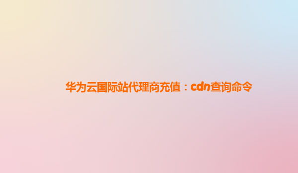 华为云国际站代理商充值：cdn查询命令