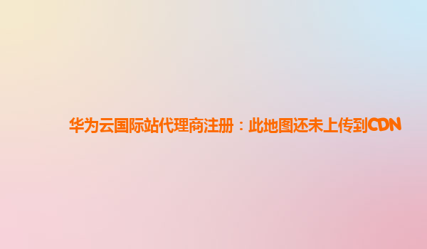 华为云国际站代理商注册：此地图还未上传到CDN