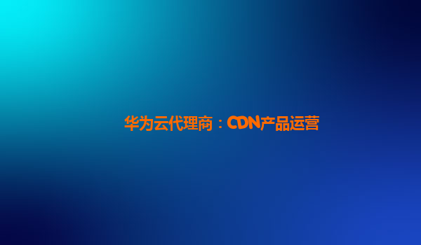 华为云代理商：CDN产品运营