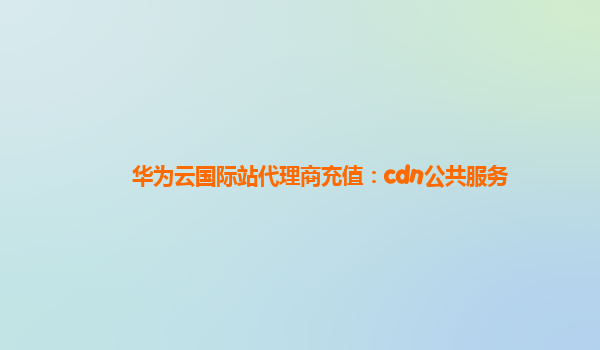 华为云国际站代理商充值：cdn公共服务