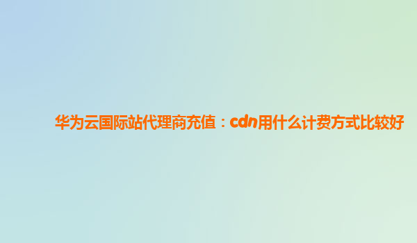 华为云国际站代理商充值：cdn用什么计费方式比较好