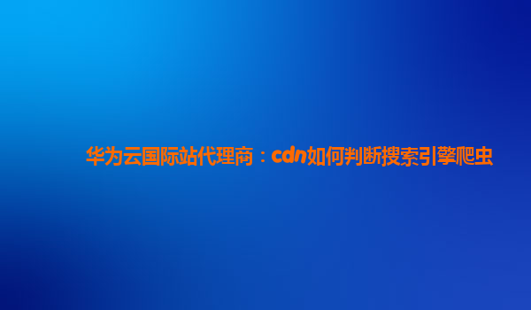华为云国际站代理商：cdn如何判断搜索引擎爬虫