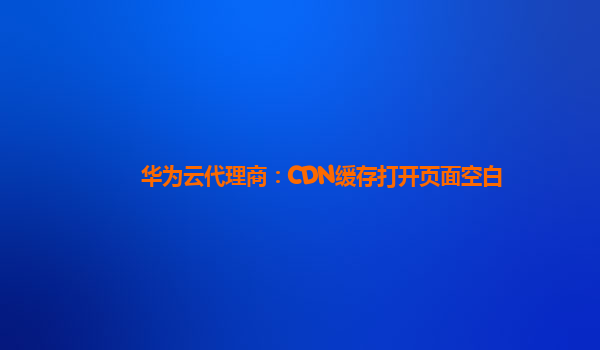 华为云代理商：CDN缓存打开页面空白