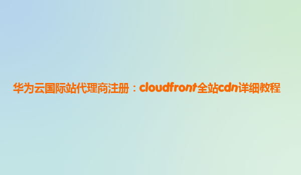 华为云国际站代理商注册：cloudfront全站cdn详细教程