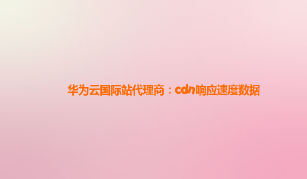 华为云国际站代理商：cdn响应速度数据