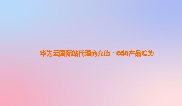 华为云国际站代理商充值：cdn产品趋势