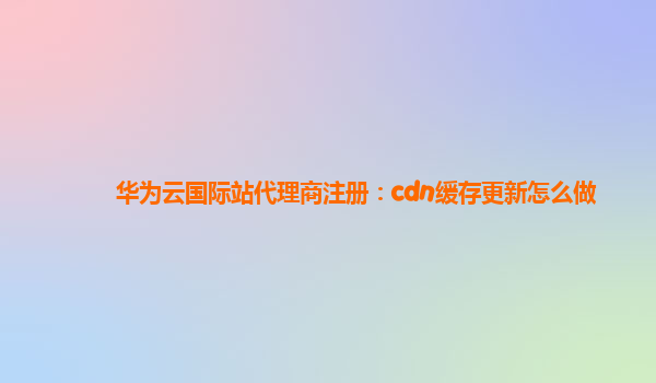华为云国际站代理商注册：cdn缓存更新怎么做