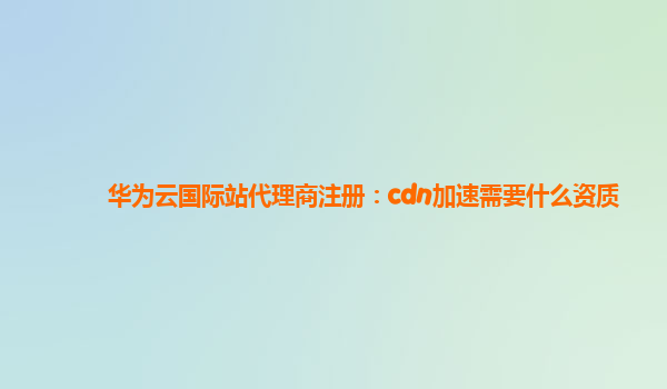 华为云国际站代理商注册：cdn加速需要什么资质