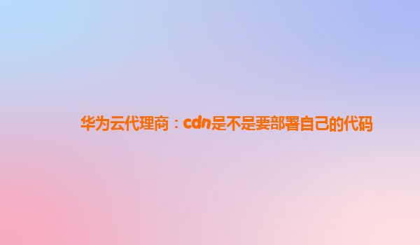 华为云代理商：cdn是不是要部署自己的代码