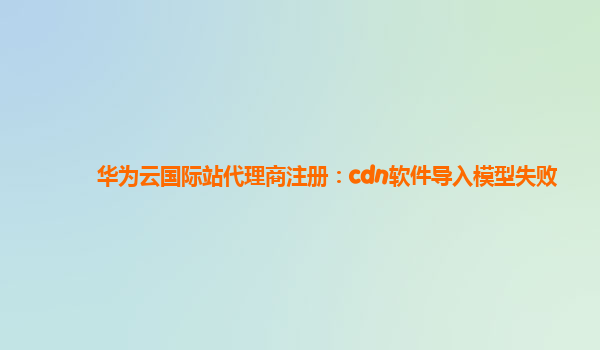 华为云国际站代理商注册：cdn软件导入模型失败