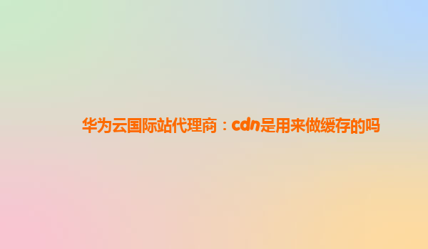 华为云国际站代理商：cdn是用来做缓存的吗