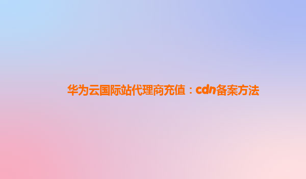 华为云国际站代理商充值：cdn备案方法