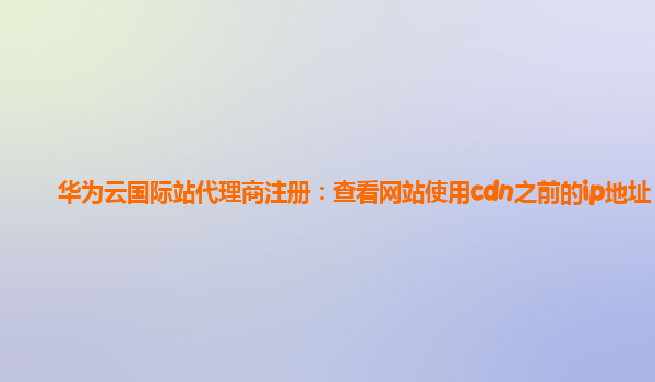 华为云国际站代理商注册：查看网站使用cdn之前的ip地址
