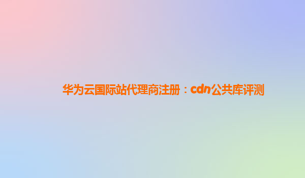 华为云国际站代理商注册：cdn公共库评测