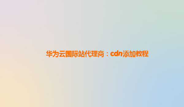 华为云国际站代理商：cdn添加教程
