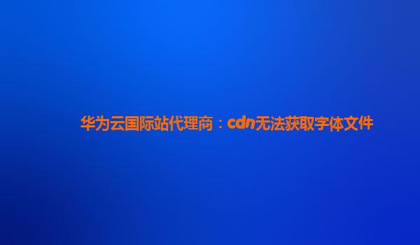 华为云国际站代理商：cdn无法获取字体文件