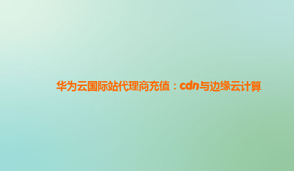 华为云国际站代理商充值：cdn与边缘云计算