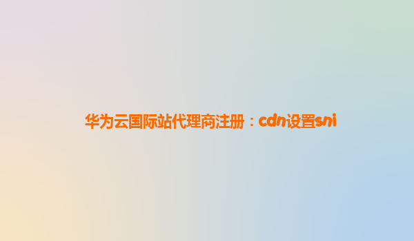 华为云国际站代理商注册：cdn设置sni