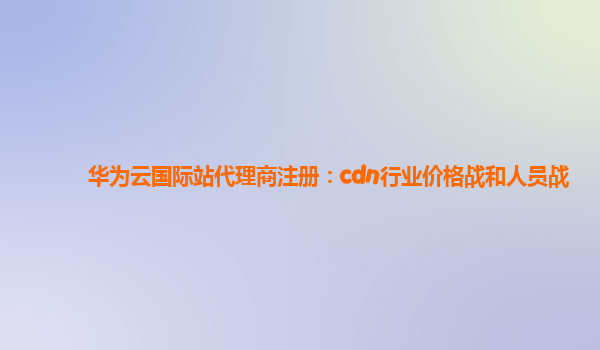 华为云国际站代理商注册：cdn行业价格战和人员战