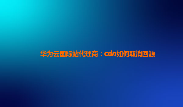 华为云国际站代理商：cdn如何取消回源