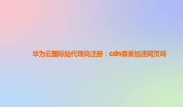 华为云国际站代理商注册：cdn需要加速网页吗