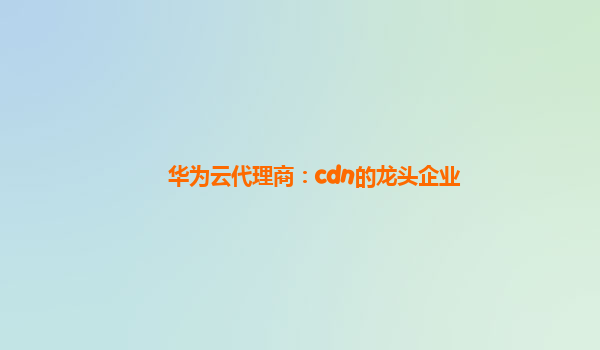 华为云代理商：cdn的龙头企业