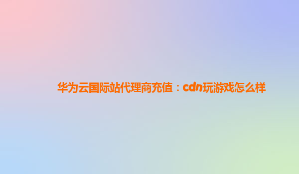 华为云国际站代理商充值：cdn玩游戏怎么样