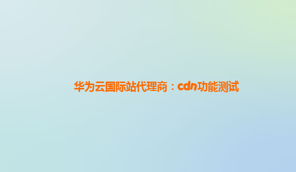 华为云国际站代理商：cdn功能测试