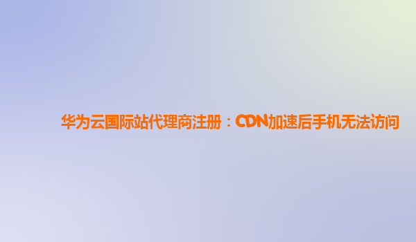 华为云国际站代理商注册：CDN加速后手机无法访问