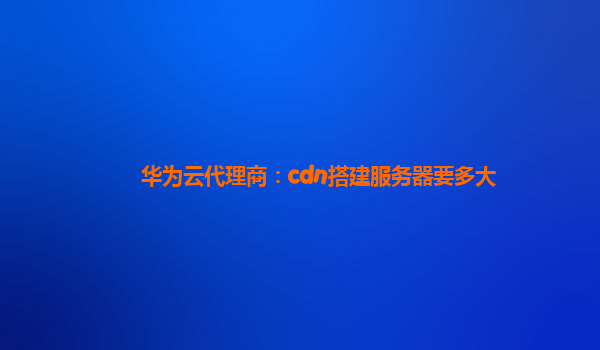 华为云代理商：cdn搭建服务器要多大