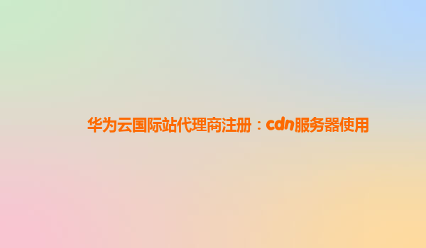 华为云国际站代理商注册：cdn服务器使用