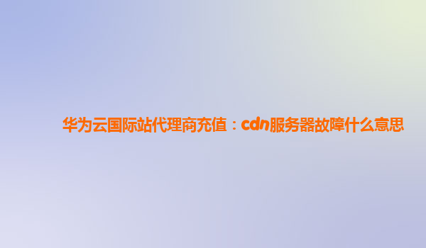 华为云国际站代理商充值：cdn服务器故障什么意思