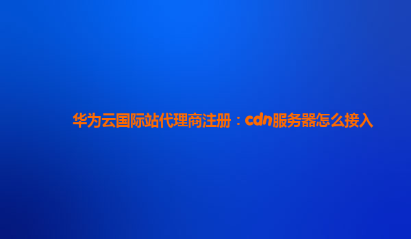 华为云国际站代理商注册：cdn服务器怎么接入