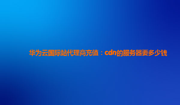 华为云国际站代理商充值：cdn的服务器要多少钱