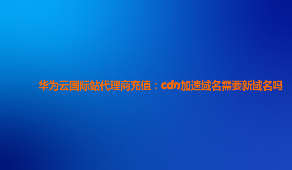 华为云国际站代理商充值：cdn加速域名需要新域名吗