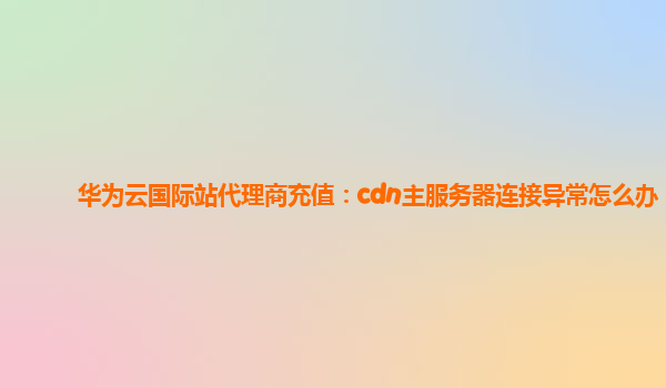 华为云国际站代理商充值：cdn主服务器连接异常怎么办