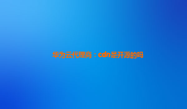 华为云代理商：cdn是开源的吗