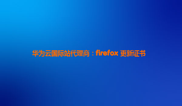 华为云国际站代理商：firefox 更新证书